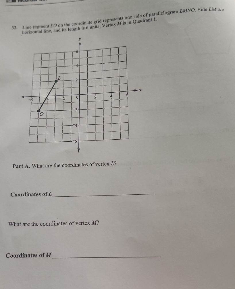 Line segment LO on the coordinate grid represents one side of parallelogram LMNO. Side LM is a 
horizontal line, and its length is 6 units. Vertex M is in Quadrant 1. 
Part A. What are the coordinates of vertex L? 
Coordinates of L
_ 
What are the coordinates of vertex M? 
Coordinates of M _