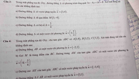 Trong mặt phẳng tọa độ Oxy , đường thẳng A có phương trình tổng quát 3x-4y+16=0 Xét tính dùng sai 
của các khẳng định sau: 
a) Đường thẳng Δ có vectơ pháp tuyến overline n=(3;4). 
b) Đường thẳng △ di qua điểm M(3;-4). 
c) Đường thẳng A có hệ số k= 3/4 . 
d) Đường thẳng Δ có một vectơ chi phương là: vector u=(1; 3/2 ). 
Câu 4: Trong mặt phẳng tọa độ Oxy , cho tam giác ABC có A(1;4), B(3;2), C(7;3) Xét tính đùng sai của các 
khẳng định sau: 
a) Đường thẳng AB có một vectơ chỉ phương là vector u=(-2;2)
b) Gọi M là trung điểm của BC. Đường trung AM của tam giác ABC có một vectơ chi phương là
vector u=(4;- 3/4 )
c) Đường cao AH của tam giác ABC có một vectơ pháp tuyển là vector n=(-1;4)
d) Đường thắng △ parallel AB có một vectơ pháp tuyển là vector n=(1;1).