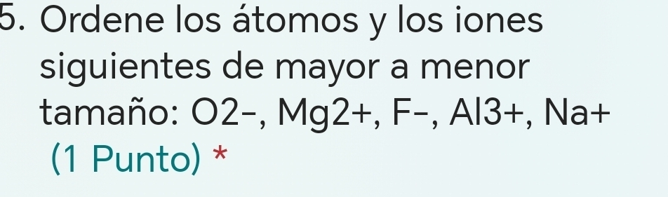 Ordene los átomos y los iones 
siguientes de mayor a menor 
tamaño: O2-, Mg2+, F-, Al3 +, Na+ 
(1 Punto) *