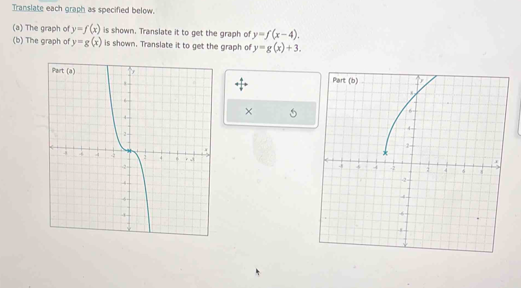 Translate each graph as specified below. 
(a) The graph of y=f(x) is shown. Translate it to get the graph of y=f(x-4). 
(b) The graph of y=g(x) is shown. Translate it to get the graph of y=g(x)+3.