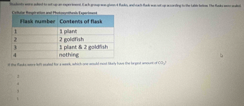 Students were asked to set up an experiment. Each group was given 4 flasks, and each flask was set up according to the table below. The flasks were sealed.
Cellular R
If the flasks were left sealed for a week, which one would most likely have the largest amount of CO_2
2
A
3
1