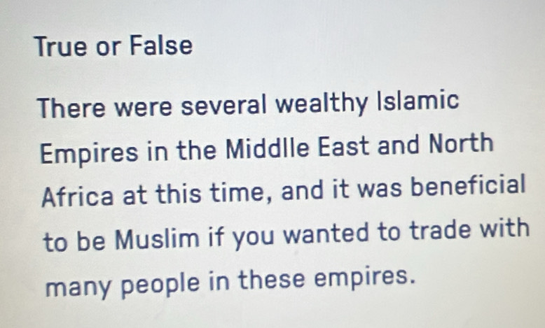 True or False 
There were several wealthy Islamic 
Empires in the Middlle East and North 
Africa at this time, and it was beneficial 
to be Muslim if you wanted to trade with 
many people in these empires.