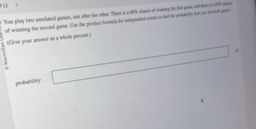 You play two unrelated games, one after the other. There is a 07h chance of waring the fen gane, and her 's o 9h hue 
of winning the second game. Use the product formula for independent events to find the probduillty fut you win toth prm 
(Give your anower as a whole percen.) 
probability: