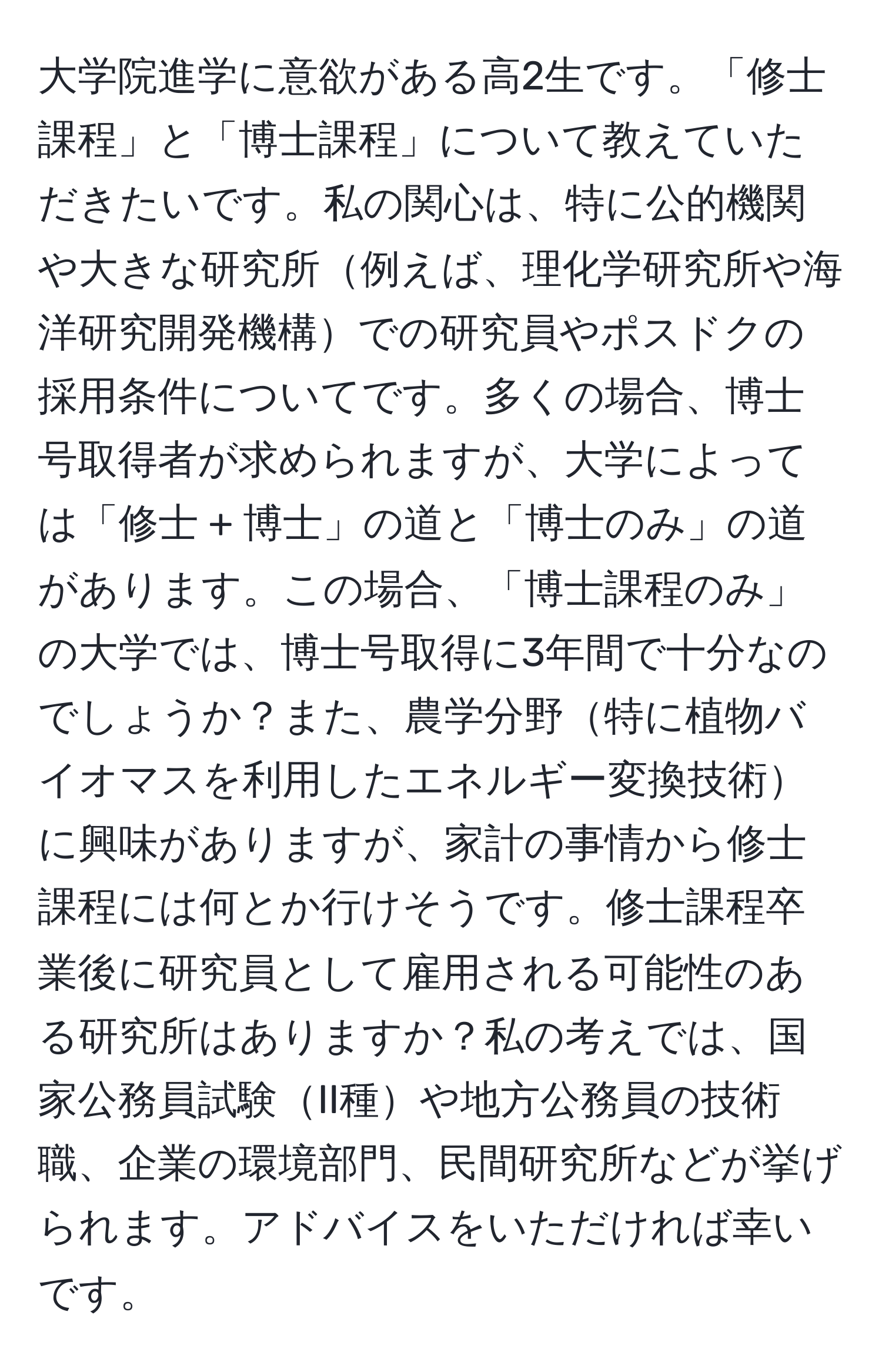 大学院進学に意欲がある高2生です。「修士課程」と「博士課程」について教えていただきたいです。私の関心は、特に公的機関や大きな研究所例えば、理化学研究所や海洋研究開発機構での研究員やポスドクの採用条件についてです。多くの場合、博士号取得者が求められますが、大学によっては「修士 + 博士」の道と「博士のみ」の道があります。この場合、「博士課程のみ」の大学では、博士号取得に3年間で十分なのでしょうか？また、農学分野特に植物バイオマスを利用したエネルギー変換技術に興味がありますが、家計の事情から修士課程には何とか行けそうです。修士課程卒業後に研究員として雇用される可能性のある研究所はありますか？私の考えでは、国家公務員試験II種や地方公務員の技術職、企業の環境部門、民間研究所などが挙げられます。アドバイスをいただければ幸いです。