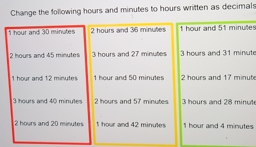 Change the following hours and minutes to hours written as decimals
1 hour and 30 minutes 2 hours and 36 minutes 1 hour and 51 minutes
2 hours and 45 minutes 3 hours and 27 minutes 3 hours and 31 minute
1 hour and 12 minutes 1 hour and 50 minutes 2 hours and 17 minute
3 hours and 40 minutes 2 hours and 57 minutes 3 hours and 28 minute
2 hours and 20 minutes 1 hour and 42 minutes 1 hour and 4 minutes