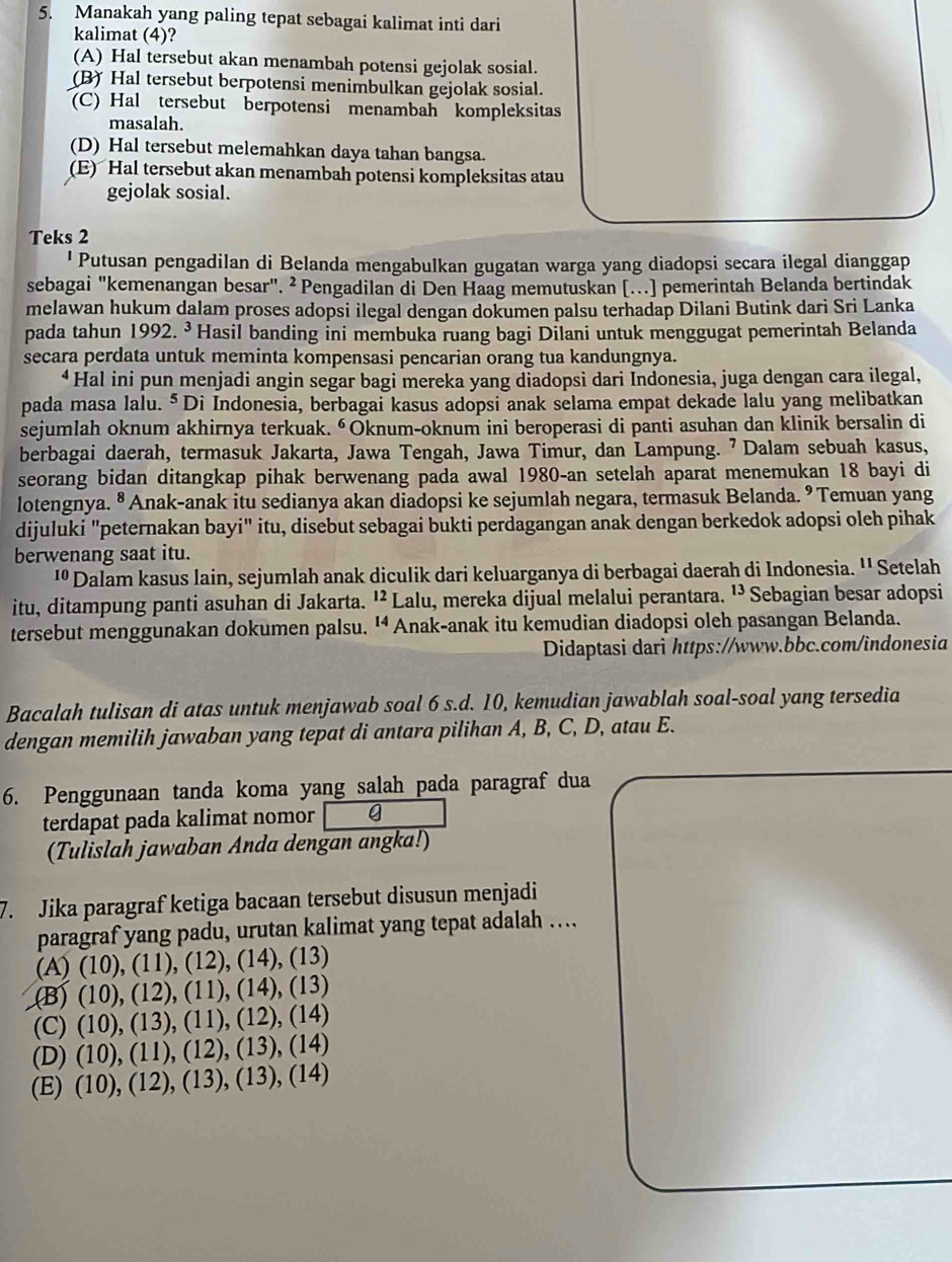 Manakah yang paling tepat sebagai kalimat inti dari
kalimat (4)?
(A) Hal tersebut akan menambah potensi gejolak sosial.
(B) Hal tersebut berpotensi menimbulkan gejolak sosial.
(C) Hal tersebut berpotensi menambah kompleksitas
masalah.
(D) Hal tersebut melemahkan daya tahan bangsa.
(E) Hal tersebut akan menambah potensi kompleksitas atau
gejolak sosial.
Teks 2
' Putusan pengadilan di Belanda mengabulkan gugatan warga yang diadopsi secara ilegal dianggap
sebagai "kemenangan besar". ² Pengadilan di Den Haag memutuskan [...] pemerintah Belanda bertindak
melawan hukum dalam proses adopsi ilegal dengan dokumen palsu terhadap Dilani Butink dari Sri Lanka
pada tahun 19923 Hasil banding ini membuka ruang bagi Dilani untuk menggugat pemerintah Belanda
secara perdata untuk meminta kompensasi pencarian orang tua kandungnya.
* Hal ini pun menjadi angin segar bagi mereka yang diadopsi dari Indonesia, juga dengan cara ilegal,
pada masa lalu.§Di Indonesia, berbagai kasus adopsi anak selama empat dekade lalu yang melibatkan
sejumlah oknum akhirnya terkuak. “Oknum-oknum ini beroperasi di panti asuhan dan klinik bersalin di
berbagai daerah, termasuk Jakarta, Jawa Tengah, Jawa Timur, dan Lampung. ⁷ Dalam sebuah kasus,
seorang bidan ditangkap pihak berwenang pada awal 1980-an setelah aparat menemukan 18 bayi di
lotengnya. ⁸ Anak-anak itu sedianya akan diadopsi ke sejumlah negara, termasuk Belanda. ⁹ Temuan yang
dijuluki "peternakan bayi" itu, disebut sebagai bukti perdagangan anak dengan berkedok adopsi oleh pihak
berwenang saat itu.
'' Dalam kasus lain, sejumlah anak diculik dari keluarganya di berbagai daerah di Indonesia. '' Setelah
itu, ditampung panti asuhan di Jakarta. ¹² Lalu, mereka dijual melalui perantara. ¹³ *Sebagian besar adopsi
tersebut menggunakan dokumen palsu. ' Anak-anak itu kemudian diadopsi oleh pasangan Belanda.
Didaptasi dari https://www.bbc.com/indonesia
Bacalah tulisan di atas untuk menjawab soal 6 s.d. 10, kemudian jawablah soal-soal yang tersedia
dengan memilih jawaban yang tepat di antara pilihan A, B, C, D, atau E.
6. Penggunaan tanda koma yang salah pada paragraf dua
terdapat pada kalimat nomor g
(Tulislah jawaban Anda dengan angka!)
7. Jika paragraf ketiga bacaan tersebut disusun menjadi
paragraf yang padu, urutan kalimat yang tepat adalah …..
(A)(10),(11),(12),(14),(13)
B)(10),(12),(11),(14),(13)
(C) (10),(13),(11),(12),(14)
(D) (10),(11),(12),(13),(14)
(E) (10),(12),(13),(13),(14)