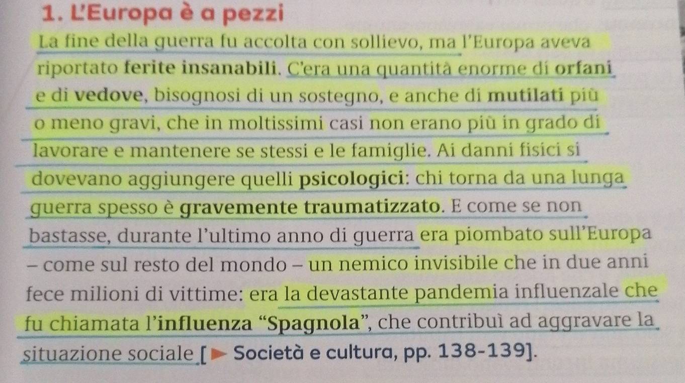 L'Europa è a pezzi 
La fine della guerra fu accolta con sollievo, ma l’Europa aveva 
riportato ferite insanabili. C'era una quantità enorme dí orfaní 
e di vedove, bisognosi di un sostegno, e anche di mutilati più 
o meno gravi, che in moltissimi casi non erano più in grado di 
lavorare e mantenere se stessi e le famiglie. Ai danni fisici si 
dovevano aggiungere quelli psicologici: chi torna da una lunga 
guerra spesso è gravemente traumatizzato. E come se non 
bastasse, durante l’ultimo anno di guerra era piombato sull’Europa 
- come sul resto del mondo - un nemico invisibile che in due anni 
fece milioni di vittime: era la devastante pandemia influenzale che 
fu chiamata l’influenza “Spagnola”, che contribuì ad aggravare la 
situazione sociale [ — Società e cultura, pp. 138-139 ].