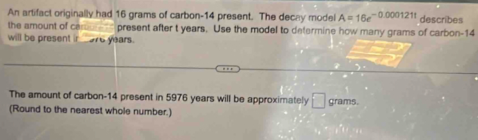 An artifact originally had 16 grams of carbon- 14 present. The decay model A=16e^(-0.000121t) describes 
the amount of carurd present after t years. Use the model to determine how many grams of carbon- 14
will be present in __ 976 years. 
The amount of carbon- 14 present in 5976 years will be approximately □ grams. 
(Round to the nearest whole number.)