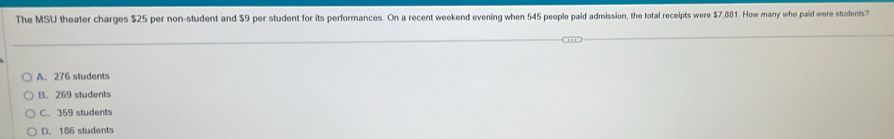 The MSU theater charges $25 per non-student and $9 per student for its performances. On a recent weekend evening when 545 people paid admission, the total receipts were $7,881. How many who paid were students?
A. 276 students
B. 269 students
C. 359 students
D. 186 students