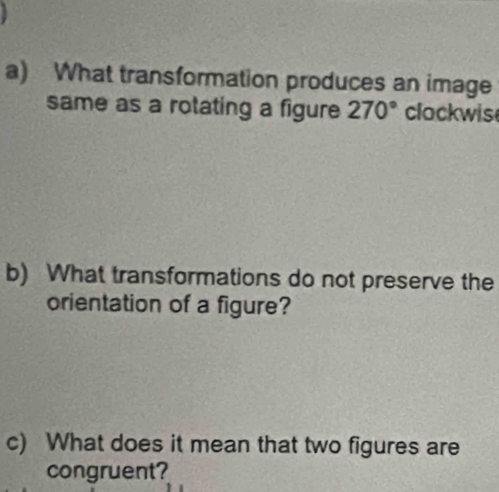 What transformation produces an image 
same as a rotating a figure 270° clockwis 
b) What transformations do not preserve the 
orientation of a figure? 
c) What does it mean that two figures are 
congruent?