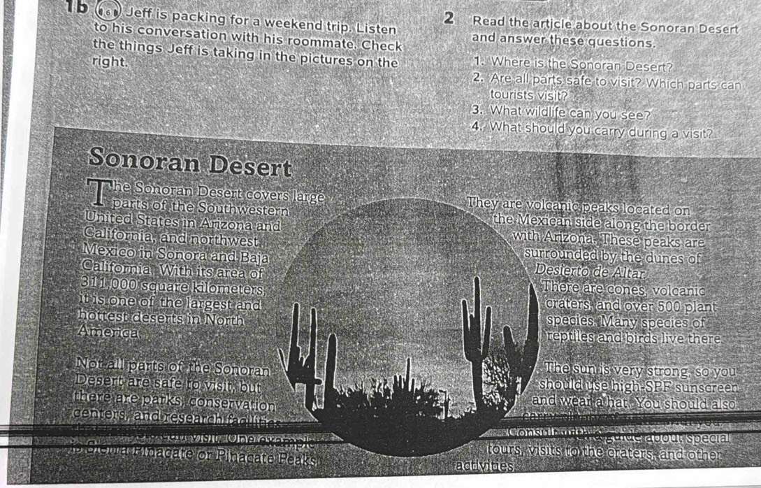 Jeff is packing for a weekend trip. Listen
2 Read the article about the Sonoran Desert
to his conversation with his roommate. Check
and answer these questions.
the things Jeff is taking in the pictures on the 1. Where is the Sonoran Desert?
right. 2. Are all parts safe to visit? Which parts can
tourists visit?
3. What wildlife can you see?
4. What should you carry during a visit?
Sonoran Desert
he Sonoran Desert covers large They are volcanic peaks located on
parts of the Southwestern the Mexican side along the border
United States in Arizona and with Arizona. These peaks are
California, and northwest
surrounded by the dunes of
Mexico in Sonora and Baja Desierto de Altar
California With its area of
311,000 square kilometers There are cones volcanic
it is one of the largest and craters, and over 500 plant
hottest deserts in North species, Many species of
America reptiles and birds live there
Not all parts of the Sonoran
The sun s very strong, so you
Desert are safe to visit, but
should use high-SPF sunscreen
there are parks, conservation
and wear a hat. You should also
centers, and research (fcirc G)(k'
Consn h Ce g e S opour Specia
tours, visits to the craters, and other
P aieha Minacate or Pinacate Peaks
activities