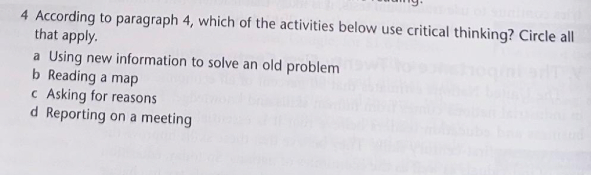 According to paragraph 4, which of the activities below use critical thinking? Circle all
that apply.
a Using new information to solve an old problem
b Reading a map
c Asking for reasons
d Reporting on a meeting