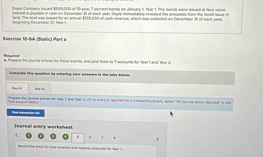 Doyle Company issued $500,000 of 10-year, 7 percent bonds on January 1, Year 1. The bonds were issued at face value. 
Interest is payable in cash on December 31 of each year. Doyle immediately invested the proceeds from the bond issue in 
land. The land was leased for an annual $125,000 of cash revenue, which was collected on December 31 of each year, 
beginning December 31, Year 1. 
Exercise 10-6A (Static) Part a 
Required 
a. Prepare the journal entries for these events, and post them to T-accounts for Year 1 and Year 2. 
Complete this question by entering your answers in the tabs below. 
Req A1 Req A2 
Prepare the journal entries for Year 1 and Year 2. (If no entry is required for a transaction/event, select "No journal entry required" in the 
first account field.) 
View transaction list 
Journal entry worksheet 
< 1  2 a 4 5 6 7 8
Record the entry to close revenue and expense accounts for Year 1.