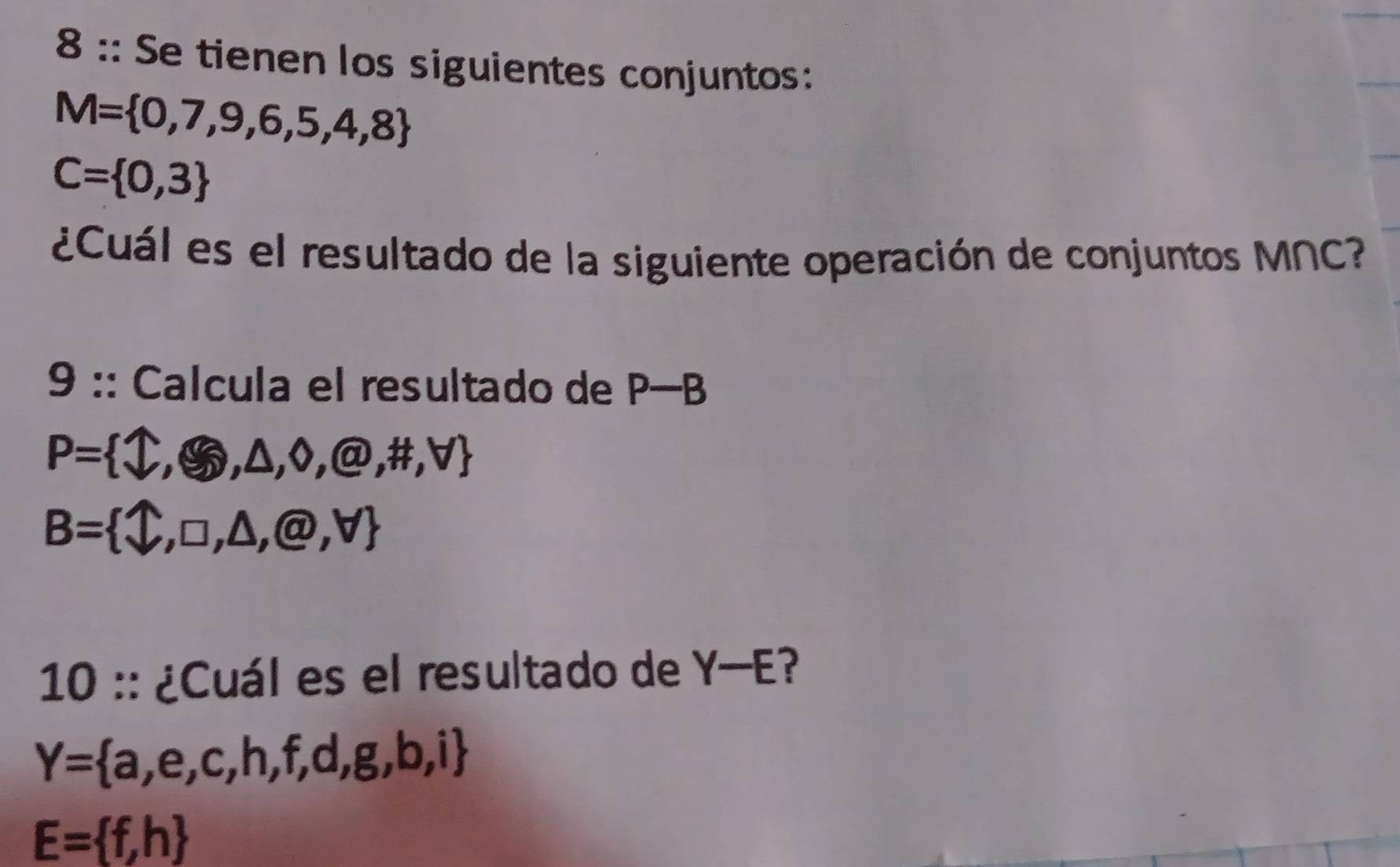 8 :: Se tienen los siguientes conjuntos:
M= 0,7,9,6,5,4,8
C= 0,3
¿Cuál es el resultado de la siguiente operación de conjuntos MNC? 
9 :: Calcula el resultado de P-B
P= widehat v,△ ,0,@ ,@,H,V
B= bigcirc ,□ ,△ ,@,forall 
10 :: ¿Cuál es el resultado de Y-E ?
Y= a,e,c,h,f,d,g,b,i
E= f,h