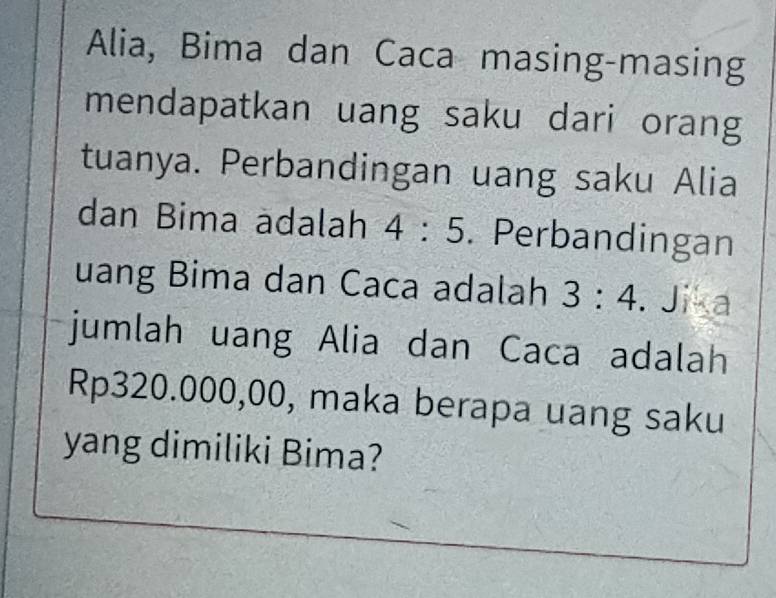 Alia, Bima dan Caca masing-masing 
mendapatkan uang saku dari orang 
tuanya. Perbandingan uang saku Alia 
dan Bima adalah 4:5. Perbandingan 
uang Bima dan Caca adalah 3:4. Jika 
jumlah uang Alia dan Caca adalah
Rp320.000,00, maka berapa uang saku 
yang dimiliki Bima?