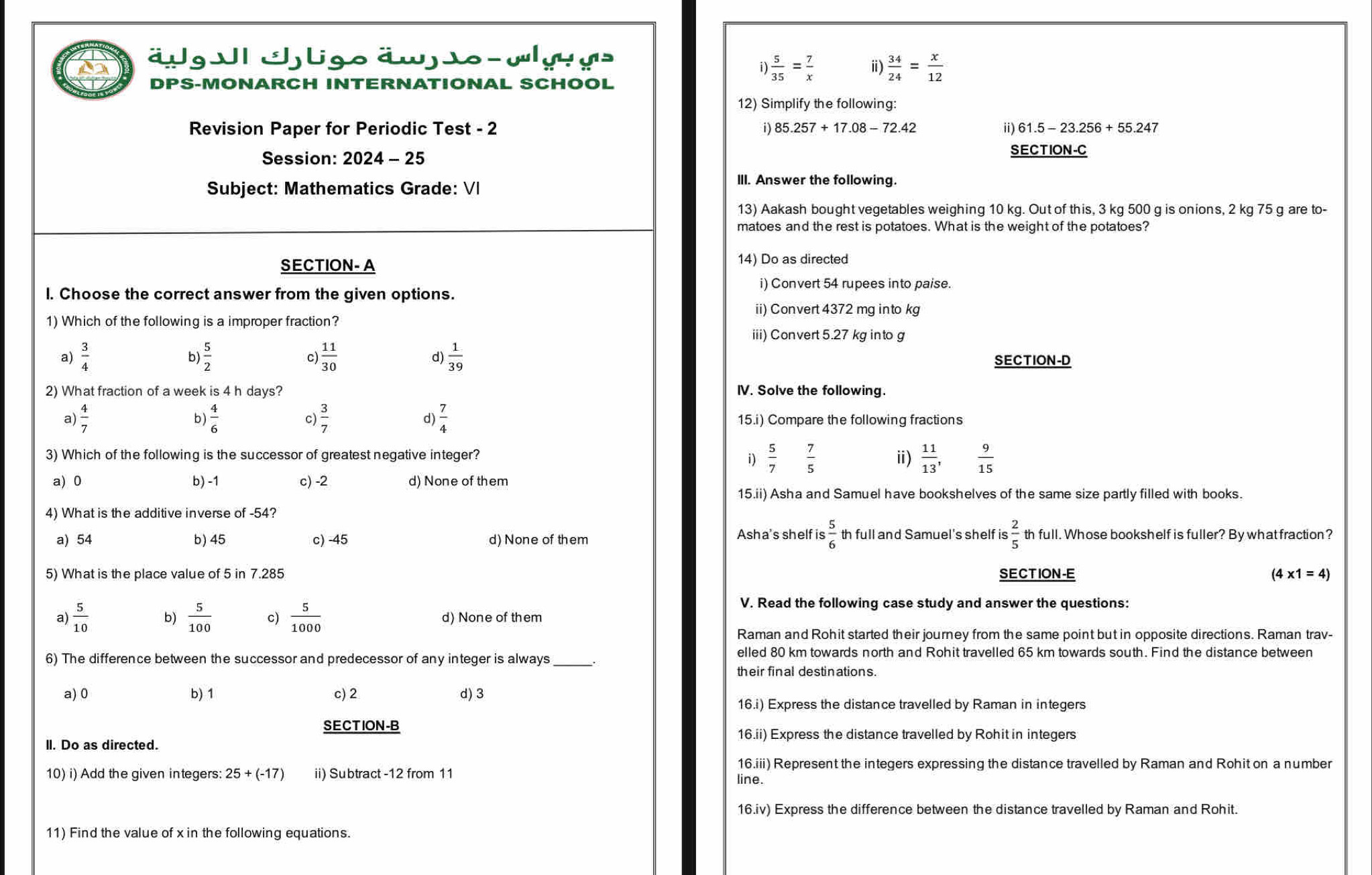 äug I Jligo äw sowygs
i  5/35 = 7/x  ⅱ  34/24 = x/12 
DPS-MONARCH INTERNATIONAL SCHOOL
12) Simplify the following
Revision Paper for Periodic Test - 2 1 )85.257+17.08-72.42 ii) 61.5-23.256+55.247
Session: 2024-25
SECTION-C
Subject: Mathematics Grade: VI
III. Answer the following.
13) Aakash bought vegetables weighing 10 kg. Out of this, 3 kg 500 g is onions, 2 kg 75 g are to-
matoes and the rest is potatoes. What is the weight of the potatoes?
SECTION- A 14) Do as directed
i) Convert 54 rupees into paise.
I. Choose the correct answer from the given options.
ii) Convert 4372 mg into kg
1) Which of the following is a improper fraction?
iii) Convert 5.27 kg into g
a)  3/4  b)  5/2  C  11/30  d)  1/39  SECTION-D
2) What fraction of a week is 4 h days? IV. Solve the following.
b  4/6 
C  3/7 
d)  7/4 
a  4/7  15.i) Compare the following fractions
3) Which of the following is the successor of greatest negative integer? i)  5/7   7/5  ⅱ)  11/13 ,  9/15 
a) 0 b) -1 c) -2 d) None of them
15.ii) Asha and Samuel have bookshelves of the same size partly filled with books.
4) What is the additive inverse of -54?
Asha's shelf is th full and Samuel's shelf is  2/5 
a) 54 b) 45 c) -45 d) None of them th full. Whose bookshelf is fuller? By what fraction?
5) What is the place value of 5 in 7.285 SECTION-E (4* 1=4)
V. Read the following case study and answer the questions:
a)  5/10  b)  5/100  c)  5/1000  d) None of them
Raman and Rohit started their journey from the same point but in opposite directions. Raman trav-
6) The difference between the successor and predecessor of any integer is always_
elled 80 km towards north and Rohit travelled 65 km towards south. Find the distance between
their final destinations.
a) 0 b) 1 c) 2 d) 3
16.i) Express the distance travelled by Raman in integers
SECTION-B
16.ii) Express the distance travelled by Rohit in integers
II. Do as directed.
16.iii) Represent the integers expressing the distance travelled by Raman and Rohit on a number
10) i) Add the given integers: 25+(-17) ii) Subtract -12 from 11 line.
16.iv) Express the difference between the distance travelled by Raman and Rohit.
11) Find the value of x in the following equations.