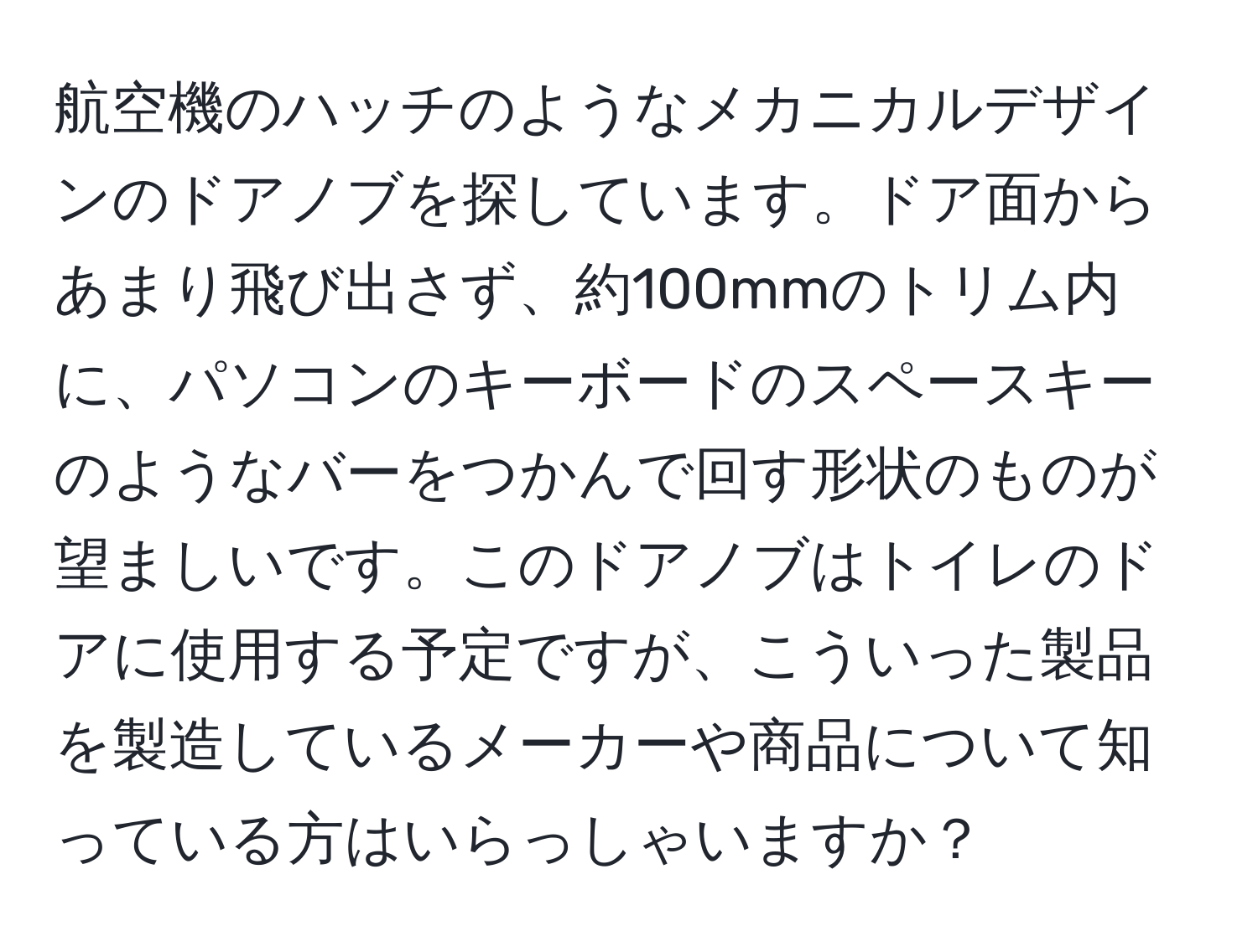 航空機のハッチのようなメカニカルデザインのドアノブを探しています。ドア面からあまり飛び出さず、約100mmのトリム内に、パソコンのキーボードのスペースキーのようなバーをつかんで回す形状のものが望ましいです。このドアノブはトイレのドアに使用する予定ですが、こういった製品を製造しているメーカーや商品について知っている方はいらっしゃいますか？