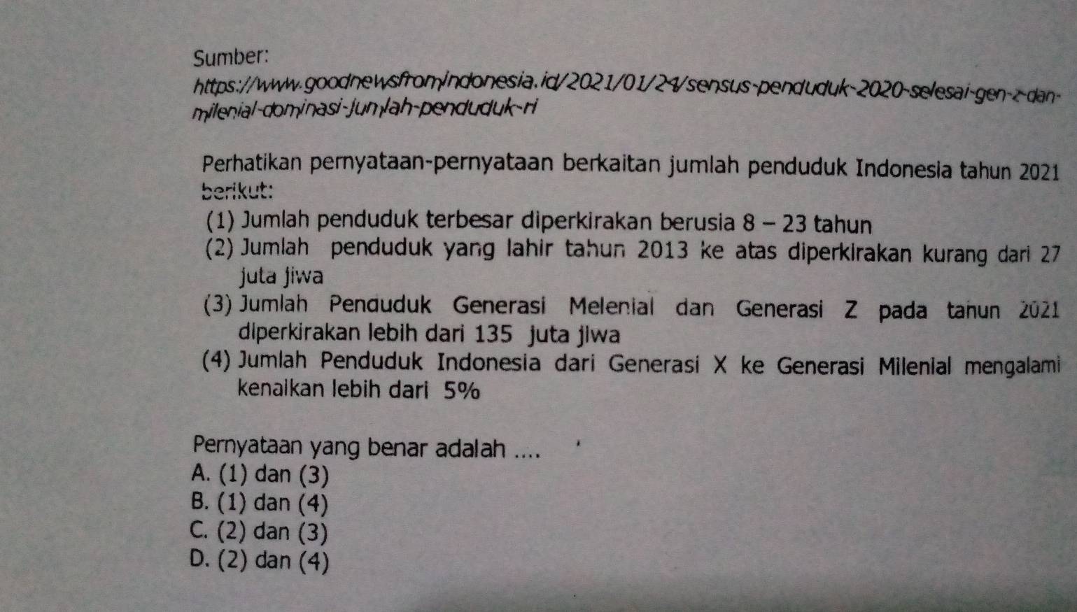 Sumber:
https://www.goodnewsfromindonesia.id/2021/01/24/sensus-penduduk-2020-selesai-gen-z-dan-
milenial-dominasi-Jum lah-penduduk-ri
Perhatikan pernyataan-pernyataan berkaitan jumlah penduduk Indonesia tahun 2021
berikut:
(1) Jumlah penduduk terbesar diperkirakan berusia 8 - 23 tahun
(2) Jumlah penduduk yang lahir tahun 2013 ke atas diperkirakan kurang dari 27
juta jiwa
(3) Jumlah Penduduk Generasi Melenial dan Generasi Z pada tahun 2021
diperkirakan lebih dari 135 juta jiwa
(4) Jumlah Penduduk Indonesia dari Generasi X ke Generasi Milenial mengalami
kenaikan lebih dari 5%
Pernyataan yang benar adalah ....
A. (1) dan (3)
B. (1) dan (4)
C. (2) dan (3)
D. (2) dan (4)