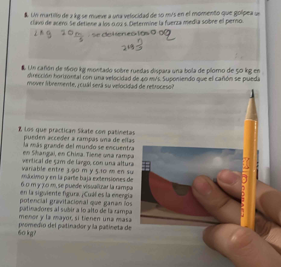 Un martillo de 2 kg se mueve a una velocidad de 10 m/s en el momento que golpea u 
clavo de acero. Se detiene a los 0,02 s. Determine la fuerza medía sobre el perno. 
# Un cañón de 1600 kg montado sobre ruedas dispara una bola de plomo de 50 kg en 
dirección horizontal con una velocidad de 40 m/s. Suponiendo que el cañón se pueda 
mover libremente, ¿cuál será su velocidad de retroceso? 
1, Los que practican Skate con patinetas 
puedén accéder à rampas una de ellas 
la más grande del mundo se encuentra 
en Shangai, en China. Tiene una rampa 
vertical de 52m de largo, con una altura 
variable entre 3.90 m y 5.10 m en su 
máximo y en la parte baja extensiones de
6.0 m y 70 m, se puede visualizar la rampa 
en la siguiente figura. ¿Cuál es la energía 
potencial gravitacional que ganan los 
patinadores al subir a lo alto de la rampa 
menor y la mayor, si tienen una masa 
promedio del patinador y la patíneta de
60 kgʔ