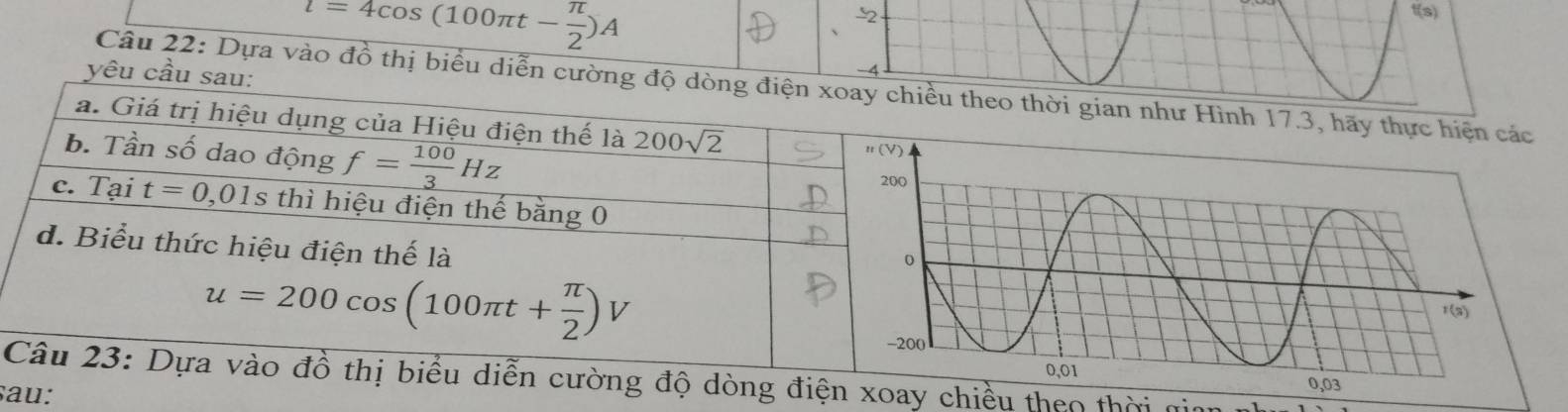 l=4cos (100π t- π /2 )A
-2 t(s)
yêu cầu 
Câu 22: Dựa vào đồ thị biểu diễn cườnheo thời gian như Hình 17.3, hãy thực hiện các
độ dòng điện xoay chiều theo thời gi
sau: