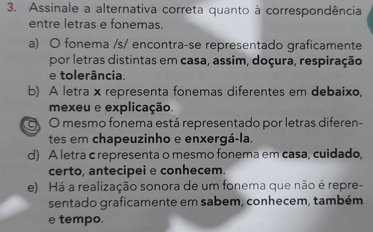 Assinale a alternativa correta quanto à correspondência
entre letras e fonemas.
a) O fonema /s/ encontra-se representado graficamente
por letras distintas em casa, assim, doçura, respiração
e tolerância.
b) A letra x representa fonemas diferentes em debaixo,
mexeu e explicação.
c) O mesmo fonema está representado por letras diferen-
tes em chapeuzinho e enxergá-la.
d) A letra c representa o mesmo fonema em casa, cuidado,
certo, antecipei e conhecem.
e) Há a realização sonora de um fonema que não é repre-
sentado graficamente em sabem, conhecem, também
e tempo.