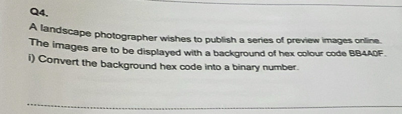 A landscape photographer wishes to publish a series of preview images online. 
The images are to be displayed with a background of hex colour code BB4A0F. 
i) Convert the background hex code into a binary number. 
_