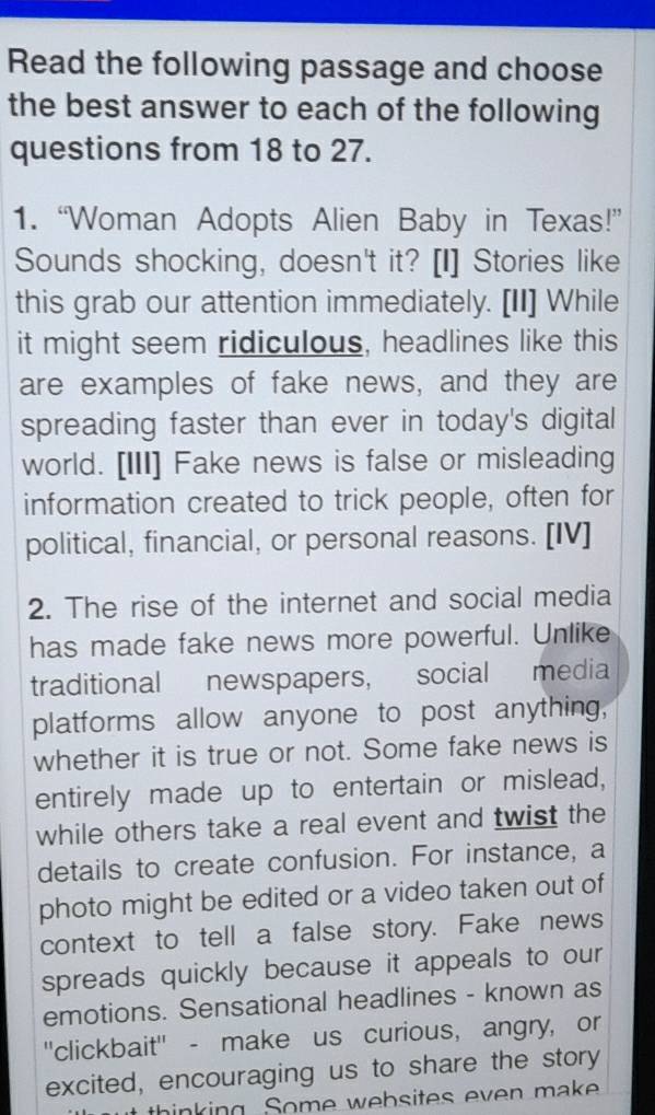 Read the following passage and choose 
the best answer to each of the following 
questions from 18 to 27. 
1. “Woman Adopts Alien Baby in Texas!” 
Sounds shocking, doesn't it? [I] Stories like 
this grab our attention immediately. [II] While 
it might seem ridiculous, headlines like this 
are examples of fake news, and they are 
spreading faster than ever in today's digital 
world. [III] Fake news is false or misleading 
information created to trick people, often for 
political, financial, or personal reasons. [IV] 
2. The rise of the internet and social media 
has made fake news more powerful. Unlike 
traditional newspapers, social media 
platforms allow anyone to post anything, 
whether it is true or not. Some fake news is 
entirely made up to entertain or mislead, 
while others take a real event and twist the 
details to create confusion. For instance, a 
photo might be edited or a video taken out of 
context to tell a false story. Fake news 
spreads quickly because it appeals to our 
emotions. Sensational headlines - known as 
''clickbait'' - make us curious, angry, or 
excited, encouraging us to share the story 
ut thinking. Some websites even make