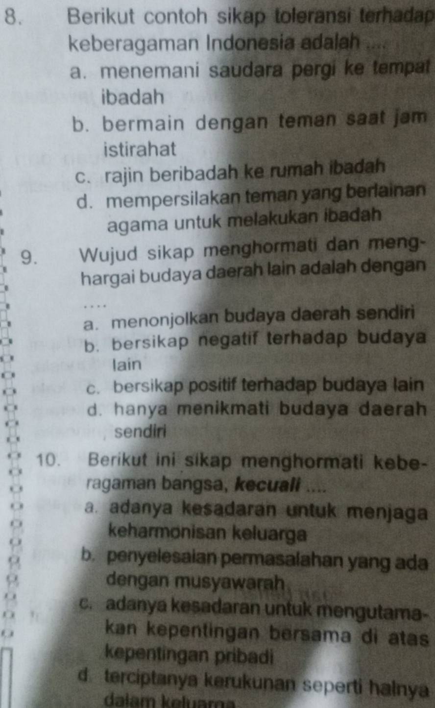 Berikut contoh sikap toleransi terhadap
keberagaman Indonesia adalah ....
a. menemani saudara pergi ke tempat
ibadah
b. bermain dengan teman saat jam
istirahat
c. rajin beribadah ke rumah ibadah
d. mempersilakan teman yang berlainan
agama untuk melakukan ibadah
9. Wujud sikap menghormati dan meng-
hargai budaya daerah lain adalah dengan
a. menonjolkan budaya daerah sendiri
b. bersikap negatif terhadap budaya
lain
c. bersikap positif terhadap budaya lain
d. hanya menikmati budaya daerah
sendiri
10. Berikut ini sikap menghormati kebe-
ragaman bangsa, kecuali ....
a. adanya kesadaran untuk menjaga
keharmonisan keluarga
b. penyelesaian permasalahan yang ada
dengan musyawarah
c. adanya kesadaran untuk mengutama-
kan kepentingan bersama di atas
kepentingan pribadi
d terciptanya kerukunan seperti halnya
dalam kəluar