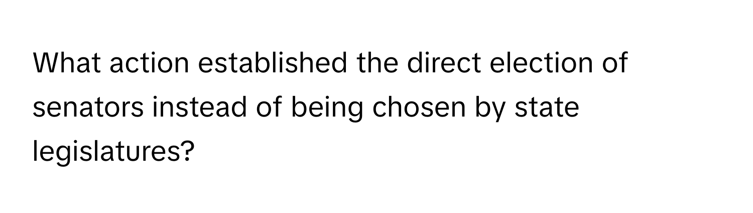 What action established the direct election of senators instead of being chosen by state legislatures?