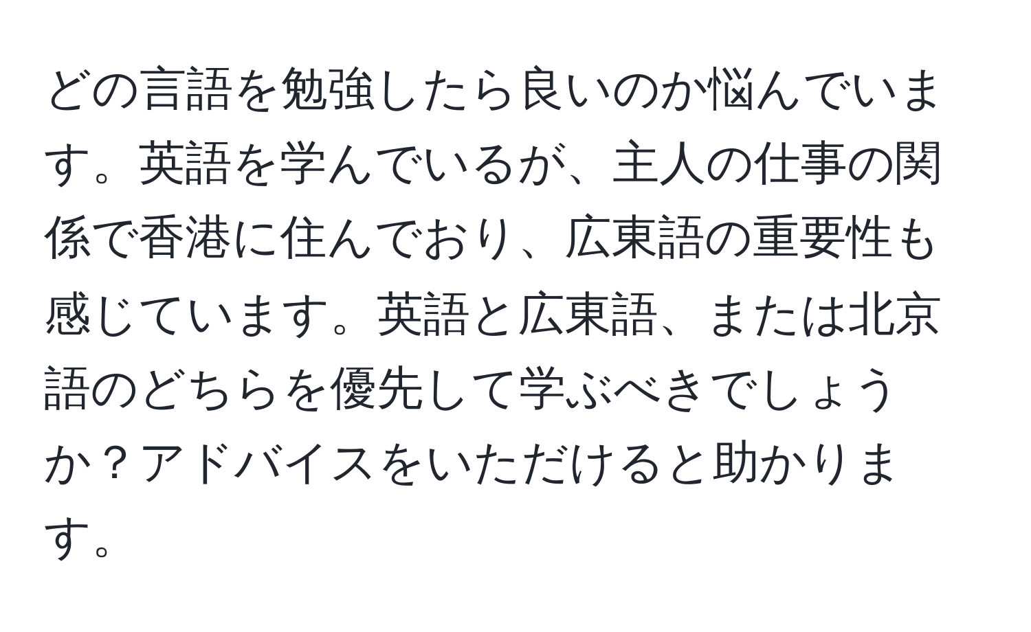 どの言語を勉強したら良いのか悩んでいます。英語を学んでいるが、主人の仕事の関係で香港に住んでおり、広東語の重要性も感じています。英語と広東語、または北京語のどちらを優先して学ぶべきでしょうか？アドバイスをいただけると助かります。