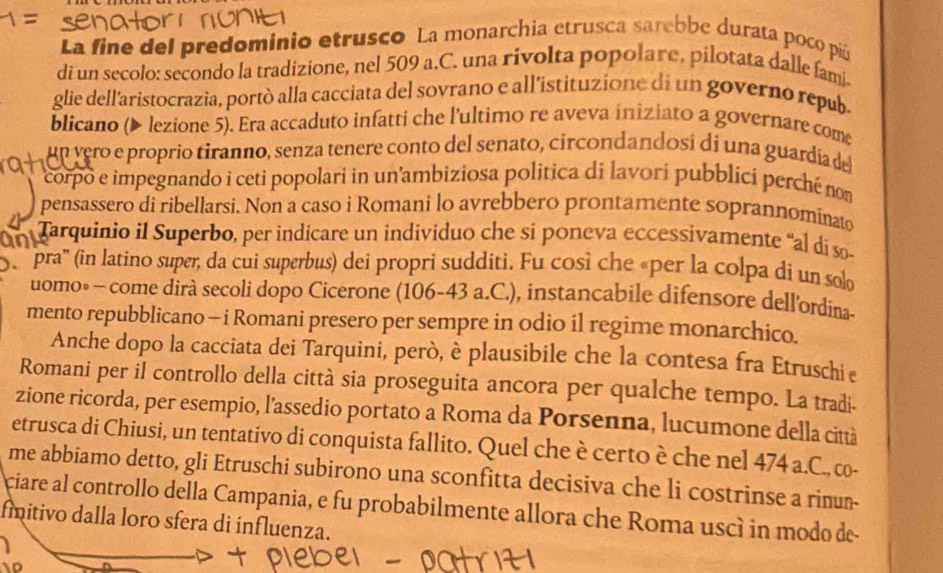 La fine del predominio etrusco La monarchia etrusca sarebbe durata poco pú
di un secolo: secondo la tradizione, nel 509 a.C. una rivolta popolare, pilotata dalle fami.
glie dell'aristocrazia, portò alla cacciata del sovrano e all'istituzione di un governo repub.
blicano (▶ lezione 5). Era accaduto infatti che l'ultimo re aveva iniziato a governare come
un vero e proprio tiranno, senza tenere conto del senato, circondandosi di una guardía del
corpo e impegnando i ceti popolari in un'ambiziosa politica di lavorí pubblici perché non
pensassero di ribellarsi. Non a caso i Romani lo avrebbero prontamente soprannominato
a  Tarquinio il Superbo, per indicare un individuo che si poneva eccessivamente “al di s
'e  pra' (in latino super, da cui superbus) dei propri sudditi. Fu così che «per la colpa di un solo
uomo» - come dirà secoli dopo Cicerone (106-43 a.C.), instancabile difensore dell'ordina-
mento repubblicano - i Romani presero per sempre in odio il regime monarchico.
Anche dopo la cacciata dei Tarquini, però, è plausibile che la contesa fra Etruschi e
Romani per il controllo della città sia proseguita ancora per qualche tempo. La tradi.
zione ricorda, per esempio, l'assedio portato a Roma da Porsenna, lucumone della città
etrusca di Chiusi, un tentativo di conquista fallito. Quel che è certo è che nel 474 a.C., co-
me abbiamo detto, gli Etruschi subirono una sconfitta decisiva che li costrinse a rinun-
ciare al controllo della Campania, e fu probabilmente allora che Roma uscí in modo de
fmnitivo dalla loro sfera di influenza.