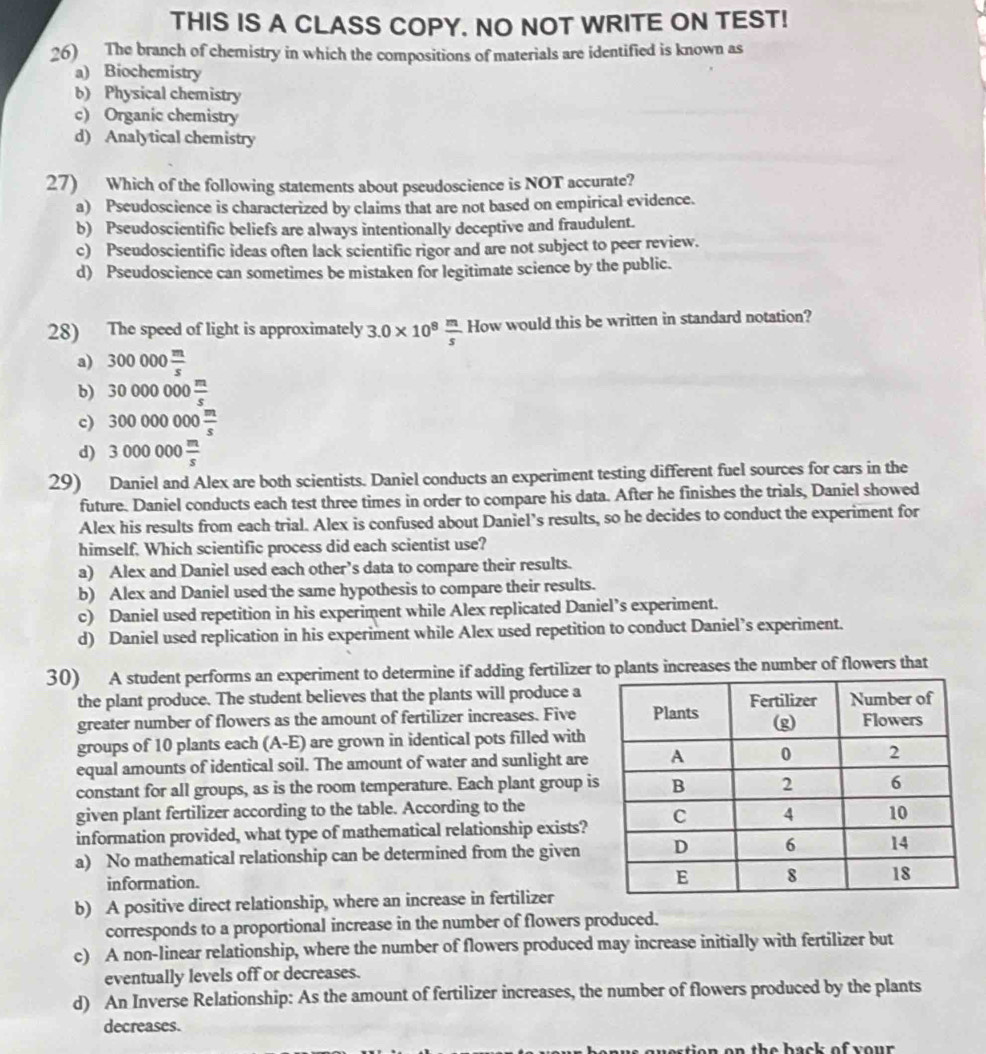 THIS IS A CLASS COPY. NO NOT WRITE ON TEST!
26) The branch of chemistry in which the compositions of materials are identified is known as
a) Biochemistry
b) Physical chemistry
c) Organic chemistry
d) Analytical chemistry
27) Which of the following statements about pseudoscience is NOT accurate?
a) Pseudoscience is characterized by claims that are not based on empirical evidence.
b) Pseudoscientific beliefs are always intentionally deceptive and fraudulent.
c) Pseudoscientific ideas often lack scientific rigor and are not subject to peer review.
d) Pseudoscience can sometimes be mistaken for legitimate science by the public.
28) The speed of light is approximately 3.0* 10^8 m/s  How would this be written in standard notation?
a) 300000 m/s 
b) 30000000 m/s 
c) 300000000 m/s 
d) 3000000 m/s 
29) Daniel and Alex are both scientists. Daniel conducts an experiment testing different fuel sources for cars in the
future. Daniel conducts each test three times in order to compare his data. After he finishes the trials, Daniel showed
Alex his results from each trial. Alex is confused about Daniel’s results, so he decides to conduct the experiment for
himself. Which scientific process did each scientist use?
a) Alex and Daniel used each other’s data to compare their results.
b) Alex and Daniel used the same hypothesis to compare their results.
c) Daniel used repetition in his experiment while Alex replicated Daniel’s experiment.
d) Daniel used replication in his experiment while Alex used repetition to conduct Daniel’s experiment.
30) A student performs an experiment to determine if adding fertilizer to plants increases the number of flowers that
the plant produce. The student believes that the plants will produce a
greater number of flowers as the amount of fertilizer increases. Five
groups of 10 plants each (A-E) are grown in identical pots filled with
equal amounts of identical soil. The amount of water and sunlight are
constant for all groups, as is the room temperature. Each plant group i
given plant fertilizer according to the table. According to the
information provided, what type of mathematical relationship exists?
a) No mathematical relationship can be determined from the given
information.
b) A positive direct relationship, where an increase in fertilizer
corresponds to a proportional increase in the number of flowers produced.
c) A non-linear relationship, where the number of flowers produced may increase initially with fertilizer but
eventually levels off or decreases.
d) An Inverse Relationship: As the amount of fertilizer increases, the number of flowers produced by the plants
decreases.
e o n on the  b ack of your .