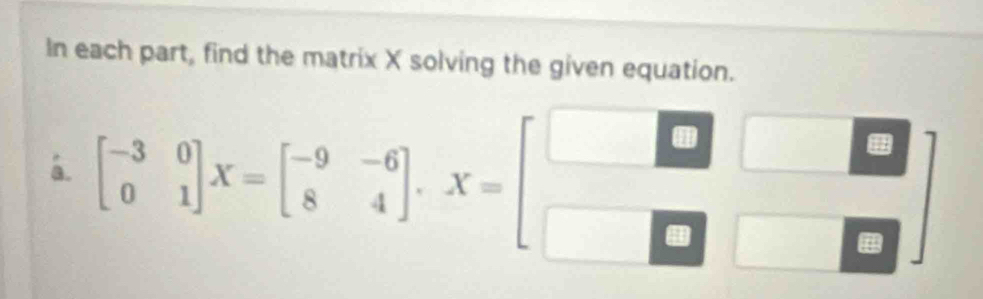 In each part, find the matrix X solving the given equation. 
á. beginbmatrix -3&0 0&1endbmatrix X=beginbmatrix -9&-6 8&4endbmatrix , X=beginbmatrix □ &□  □ &□ &□ endbmatrix