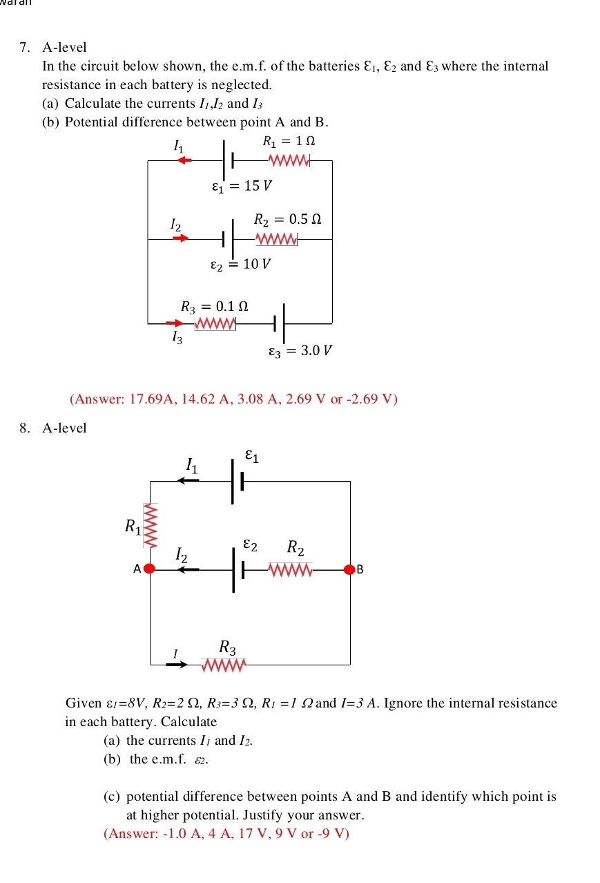 A-level
In the circuit below shown, the e.m.f. of the batteries varepsilon _1,varepsilon _2 and varepsilon _3 where the internal
resistance in each battery is neglected.
(a) Calculate the currents I_1,I_2 and I_3
(b) Potential difference between point A and B.
(Answer: 17.69A, 14.62 A, 3.08 A, 2.69 V or -2.69 V)
8. A-level
Given varepsilon _I=8V,R_2=2Omega ,R_3=3Omega ,R_I=1Omega and I=3A. Ignore the internal resistance
in each battery. Calculate
(a) the currents I1 and I₂.
(b) the e.m.f. ε.
(c) potential difference between points A and B and identify which point is
at higher potential. Justify your answer.
(Answer: -1.0 A, 4 A, 17 V, 9 V or -9 V)