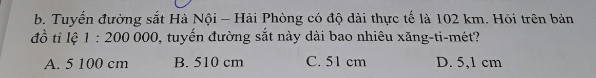 Tuyến đường sắt Hà Nội - Hải Phòng có độ dài thực tế là 102 km. Hỏi trên bản
đồ tỉ lệ 1:200000 0, tuyến đường sắt này dài bao nhiêu xăng-ti-mét?
A. 5 100 cm B. 510 cm C. 51 cm D. 5,1 cm