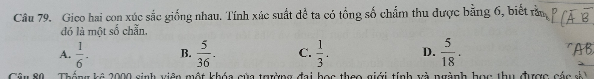 Gieo hai con xúc sắc giống nhau. Tính xác suất để ta có tổng số chấm thu được bằng 6, biết rằn
đó là một : 2y-9 chẵn.
A.  1/6 ·  5/36 . C.  1/3 . D.  5/18 . 
B.
'AB
Câu 80 Thống kê 2000 sinh viên một khóa của trường đai học theo giới tính và ngành học thu được các sả