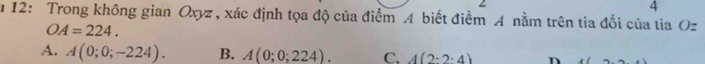 12: Trong không gian Oxyz , xác định tọa độ của điểm A biết điểm A nằm trên tia đối của tia Oz
OA=224.
A. A(0;0;-224). B. A(0;0;224). C. A(2:2:4)
