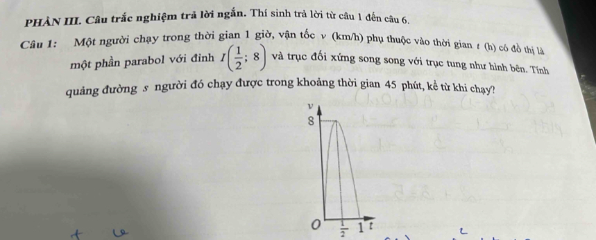 PHÀN III. Câu trắc nghiệm trả lời ngắn. Thí sinh trả lời từ câu 1 đến câu 6. 
Câu 1: Một người chạy trong thời gian 1 giờ, vận tốc v (km/h) phụ thuộc vào thời gian # (h) có đồ thị là 
một phần parabol với đỉnh I( 1/2 ;8) và trục đối xứng song song với trục tung như hình bên. Tính 
quảng đường s người đó chạy được trong khoảng thời gian 45 phút, kể từ khi chạy?
 1/2 