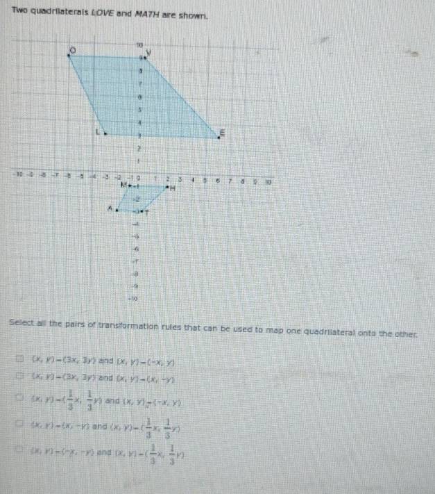 Two quadrilaterals LOVE and MA7H are shown.
Select alll the pairs of transformation rules that can be used to map one quadriiateral onto the other.
(x,y)-(3x,3y) and (x,y)-(-x,y)
(x,y)-(3x,3y) and (x,y)-(x,-y)
(x,y)-( 1/3 x, 1/3 y) and (x,y)to (-x,y)
(x,y)-(x,-y) and (x,y)=( 1/3 x, 1/3 y)
(x,y)-(-x,-y) and (x,y)-( 1/3 x, 1/3 y)