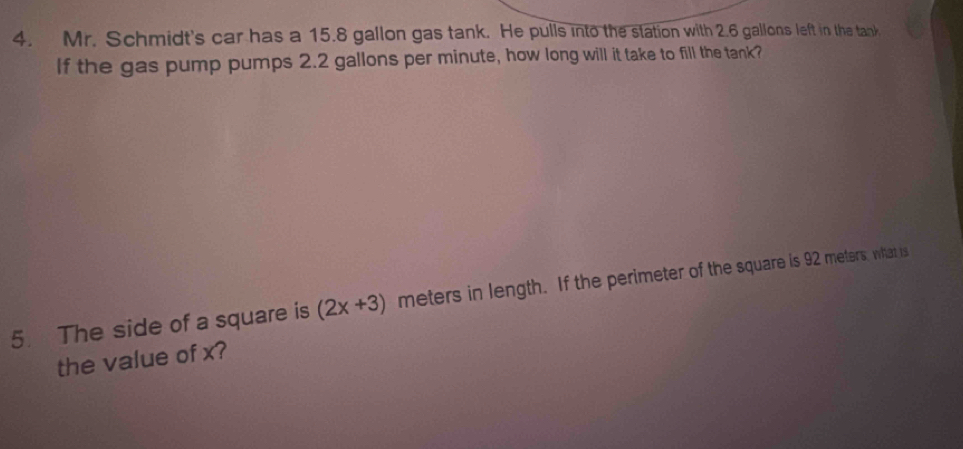 Mr. Schmidt's car has a 15.8 gallon gas tank. He pulls into the station with 2.6 gallons left in the tank 
If the gas pump pumps 2.2 gallons per minute, how long will it take to fill the tank? 
5 The side of a square is (2x+3) meters in length. If the perimeter of the square is 92 meters, what is 
the value of x?