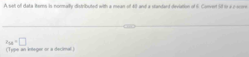 A set of data items is normally distributed with a mean of 40 and a standard deviation of 6. Convert 58 to a a score
z_58=□
(Type an integer or a decimal.)