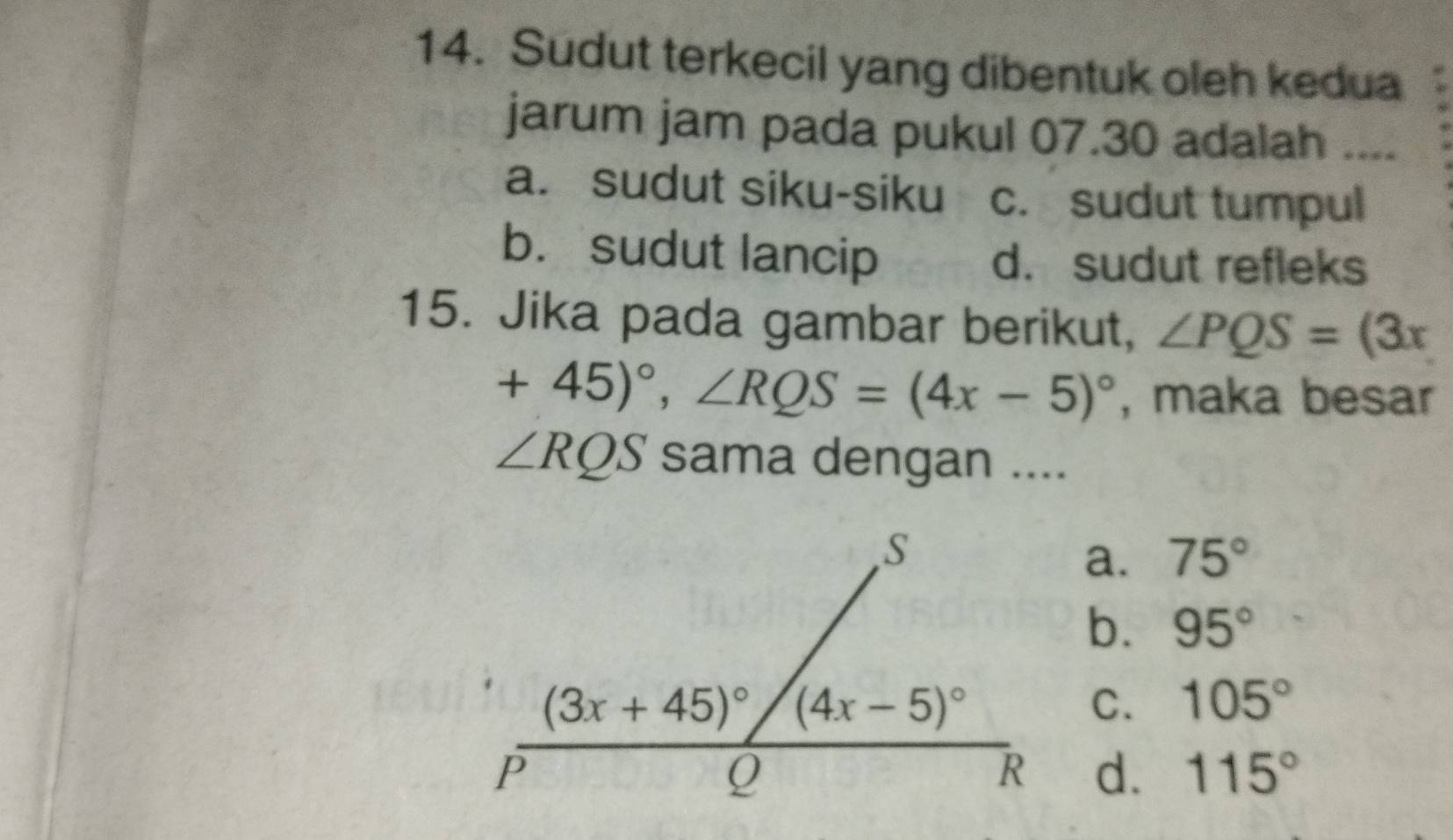 Sudut terkecil yang dibentuk oleh kedua
jarum jam pada pukul 07.30 adalah ....
a. sudut siku-siku c. sudut tumpul
b. sudut lancip d. sudut refleks
15. Jika pada gambar berikut, ∠ PQS=(3x
+45)^circ ,∠ RQS=(4x-5)^circ  , maka besar
∠ RQS sama dengan ....
a. 75°
b. 95°
C. 105°
d. 115°