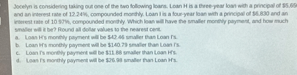 Jocelyn is considering taking out one of the two following loans. Loan H is a three-year loan with a principal of $5,65
and an interest rate of 12.24%, compounded monthly. Loan I is a four-year loan with a principal of $6,830 and an
interest rate of 10.97%, compounded monthly. Which loan will have the smaller monthly payment, and how much
smaller will it be? Round all dollar values to the nearest cent.
a. Loan H's monthly payment will be $42.46 smaller than Loan I's.
b. Loan H's monthly payment will be $140.79 smaller than Loan I's.
c. Loan I's monthly payment will be $11.88 smaller than Loan H's.
d. Loan I's monthly payment will be $26.98 smaller than Loan H's.