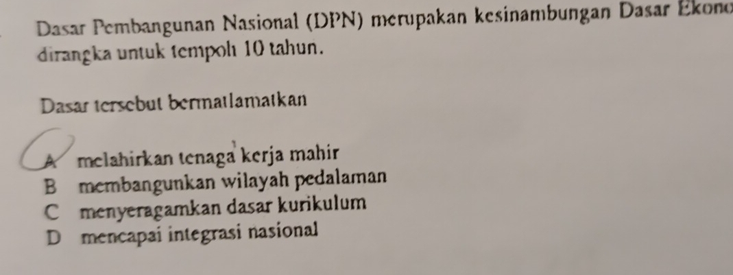 Dasar Pembangunan Nasional (DPN) merupakan kesinambungan Dasar Ékono
dirangka untuk tempol 10 tahun.
Dasar tersebut bermatlamatkan
A melahirkan tenaga kerja mahir
B membangunkan wilayah pedalaman
Comenyeragamkan dasar kurikulum
D mencapai integrasi nasional