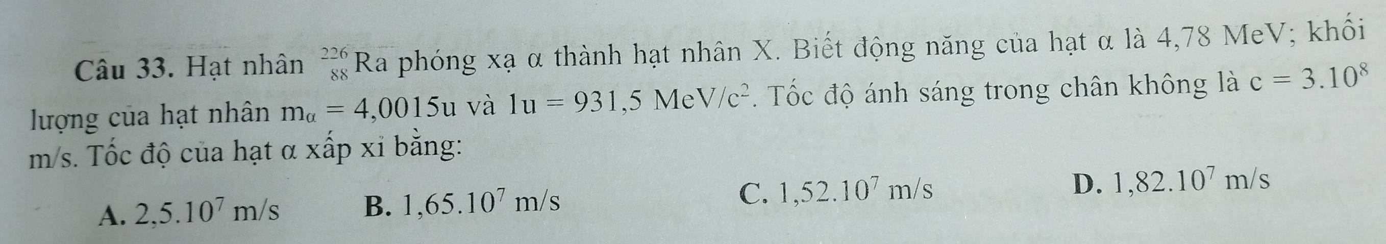 Hạt nhân beginarrayr 226 88endarray F Ra phóng xạ α thành hạt nhân X. Biết động năng của hạt α là 4,78 MeV; khối
lượng của hạt nhân m_alpha =4,0015u và 1u=931,5MeV/c^2. Tốc độ ánh sáng trong chân không là c=3.10^8
m/s. Tốc độ của hạt α xấp xi bằng:
A. 2,5.10^7m/s B. 1,65.10^7m/s C. 1,52.10^7m/s D. 1,82.10^7m/s