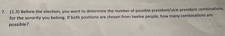 (1.3) Before the election, you want to determine the number of possible president/vice-president combinations 
for the sorority you belong. If both positions are chosen from twelve people, how many combinations are 
possible?