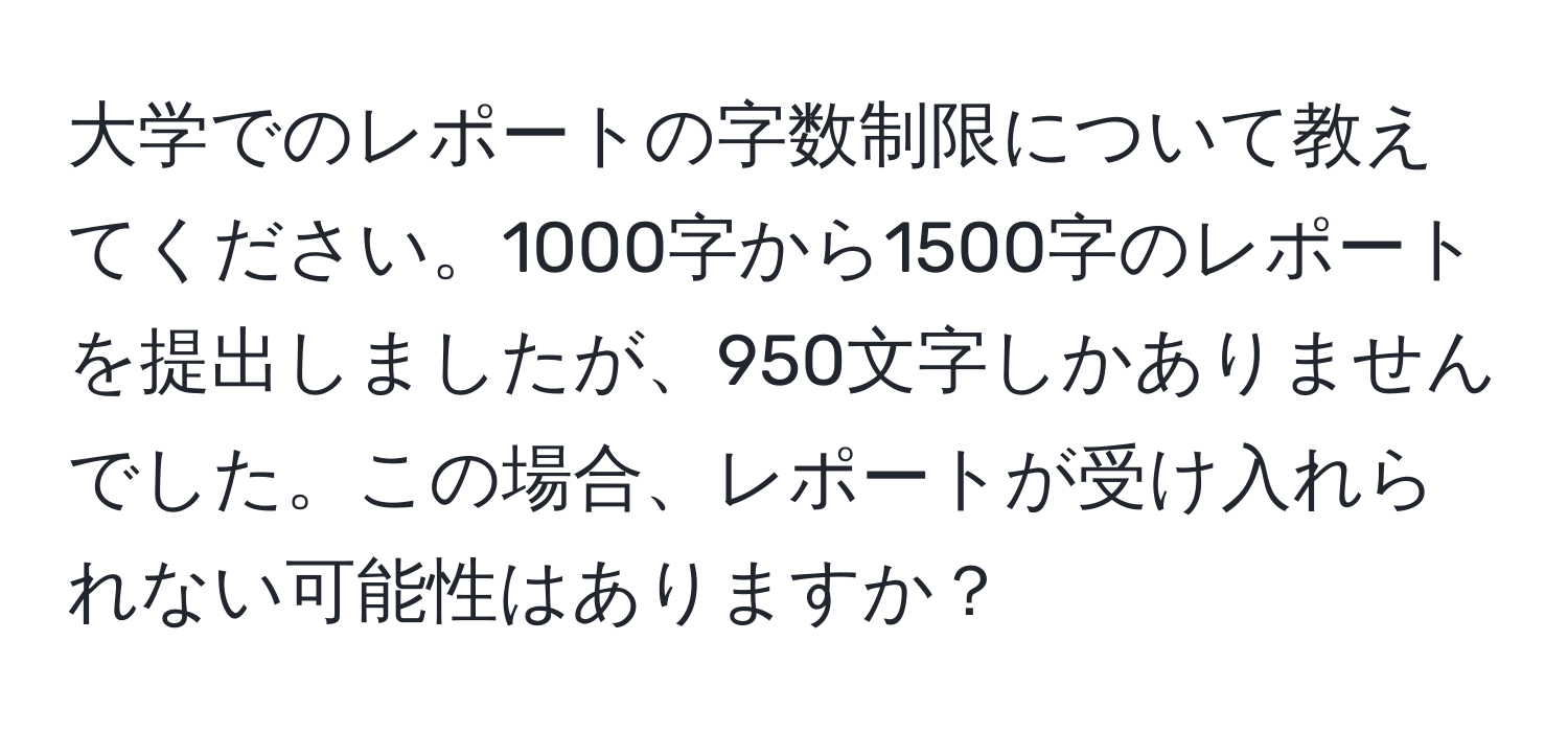 大学でのレポートの字数制限について教えてください。1000字から1500字のレポートを提出しましたが、950文字しかありませんでした。この場合、レポートが受け入れられない可能性はありますか？