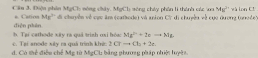 Điện phân MgCl_2 nóng cháy, MgCl_2 nổ ng chảy phân li thành các ion Mg^(2+) và ion Cl. 
a. Cation Mg^(2+) di chuyển về cực âm (cathode) và anion Cl di chuyển về cực dương (anode) 
điện phân. 
b. Tại cathode xảy ra quả trình oxỉ hóa: Mg^(2+)+2eto Mg. 
c. Tại anode xảy ra quả trình khứ: 2Clto Cl_2+2e. 
d. Có thể điều chế Mg từ MgCl_2 bằng phương pháp nhiệt luyện.