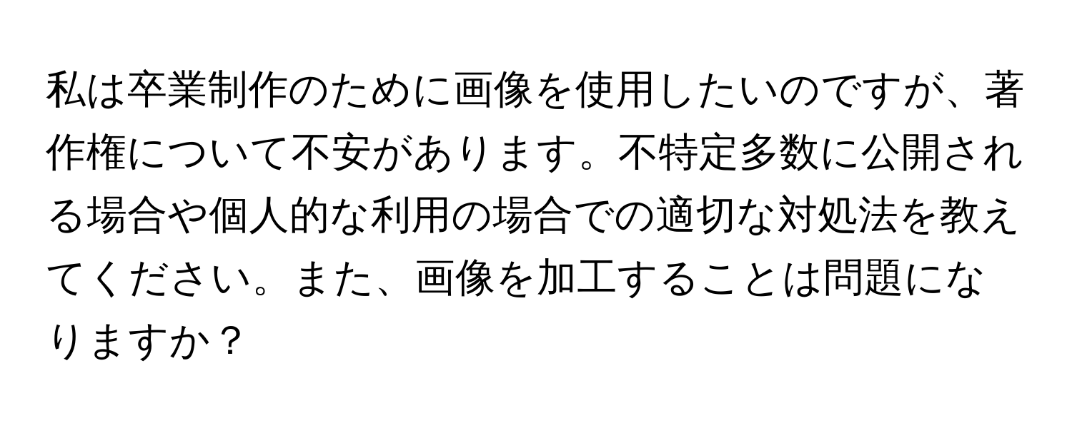 私は卒業制作のために画像を使用したいのですが、著作権について不安があります。不特定多数に公開される場合や個人的な利用の場合での適切な対処法を教えてください。また、画像を加工することは問題になりますか？