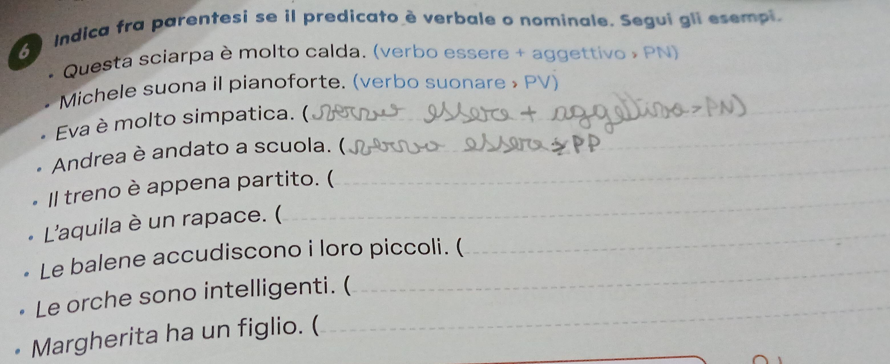 Indica fra parentesi se il predicato è verbale o nominale. Segui gli esempi. 
Questa sciarpa è molto calda. (verbo essere + aggettivo » PN) 
Michele suona il pianoforte. (verbo suonare » PV) 
Eva è molto simpatica. ( 
Andrea è andato a scuola. ( 
Il treno è appena partito. ( 
L'aquila è un rapace. ( 
Le balene accudiscono i loro piccoli. ( 
Le orche sono intelligenti. ( 
• Margherita ha un figlio. (